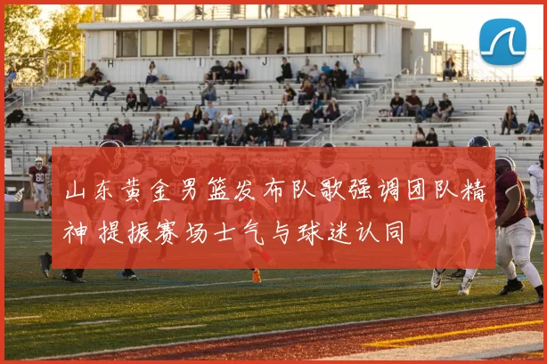 山东黄金男篮发布队歌强调团队精神 提振赛场士气与球迷认同