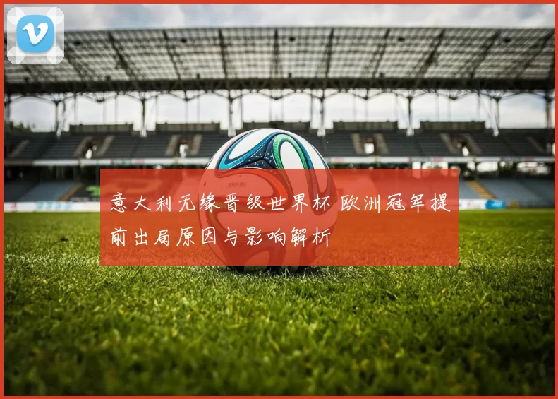 意大利无缘晋级世界杯 欧洲冠军提前出局原因与影响解析
