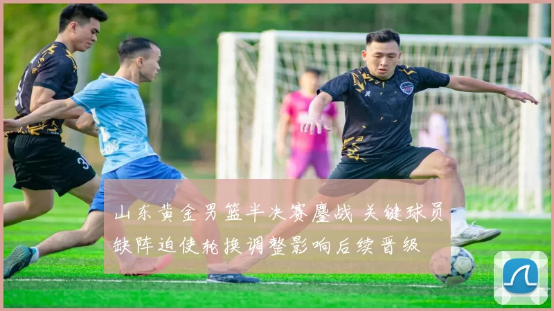 山东黄金男篮半决赛鏖战 关键球员缺阵迫使轮换调整影响后续晋级