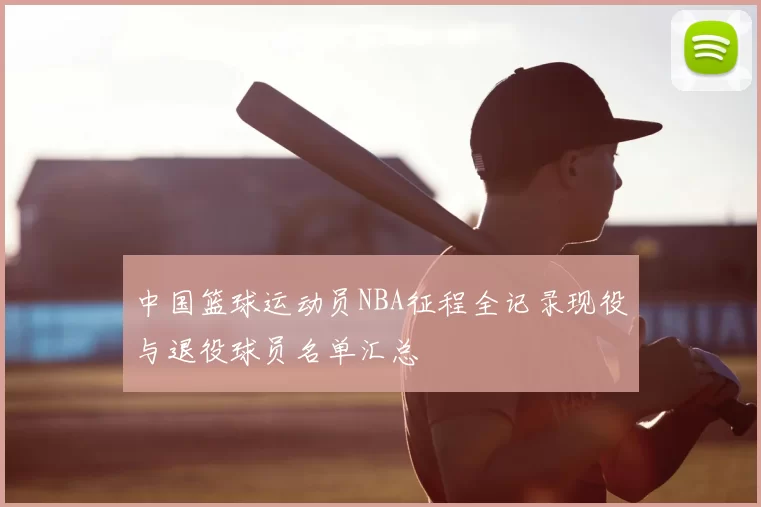 中国篮球运动员NBA征程全记录现役与退役球员名单汇总