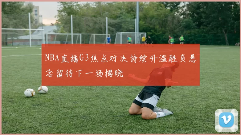 NBA直播G3焦点对决持续升温胜负悬念留待下一场揭晓