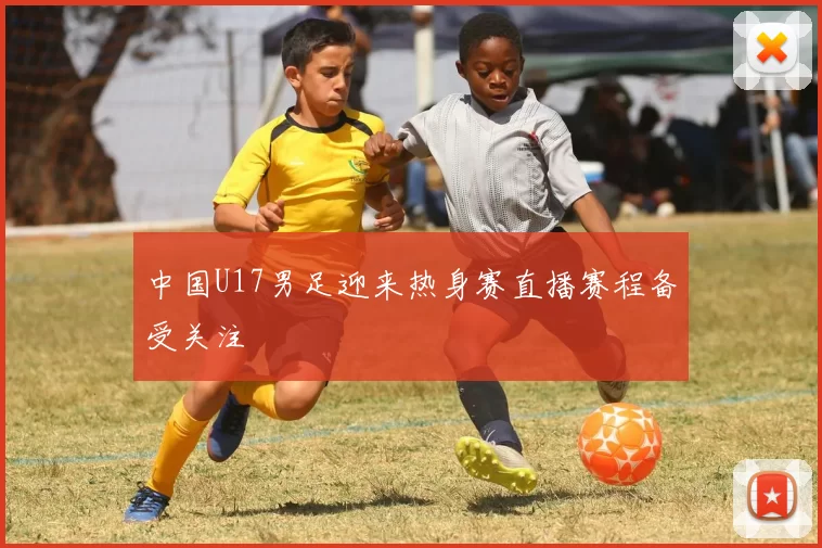 中国U17男足迎来热身赛直播赛程备受关注