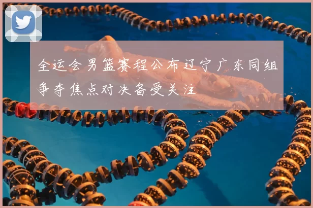 全运会男篮赛程公布辽宁广东同组争夺焦点对决备受关注