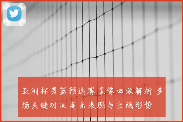 亚洲杯男篮预选赛录像回放解析 多场关键对决高光表现与出线形势