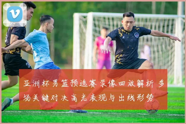 亚洲杯男篮预选赛录像回放解析 多场关键对决高光表现与出线形势