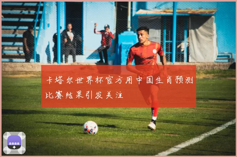 卡塔尔世界杯官方用中国生肖预测比赛结果引发关注