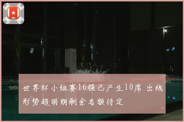 世界杯小组赛16强已产生10席 出线形势趋明朗剩余名额待定
