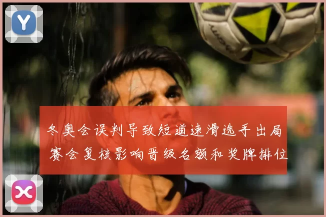 冬奥会误判导致短道速滑选手出局 赛会复核影响晋级名额和奖牌排位