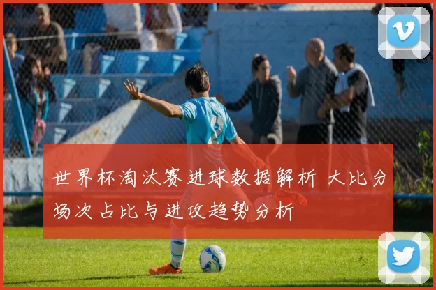世界杯淘汰赛进球数据解析 大比分场次占比与进攻趋势分析