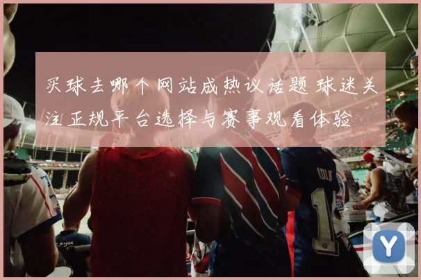 买球去哪个网站成热议话题 球迷关注正规平台选择与赛事观看体验
