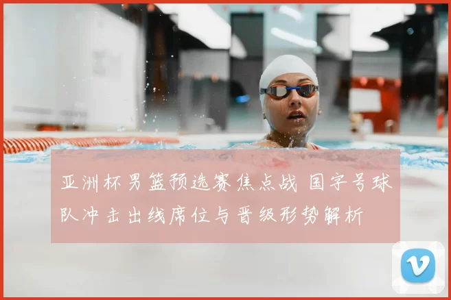 亚洲杯男篮预选赛焦点战 国字号球队冲击出线席位与晋级形势解析