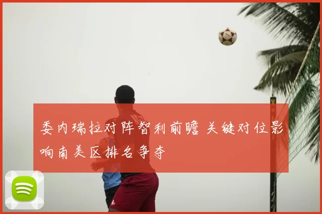 委内瑞拉对阵智利前瞻 关键对位影响南美区排名争夺