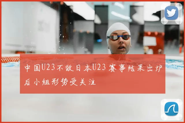 中国U23不敌日本U23 赛事结果出炉后小组形势受关注