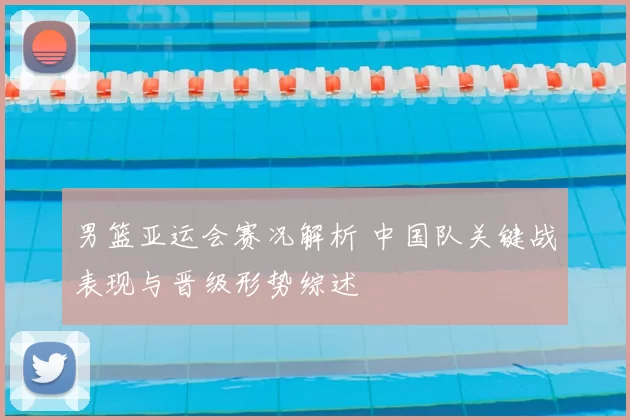 男篮亚运会赛况解析 中国队关键战表现与晋级形势综述