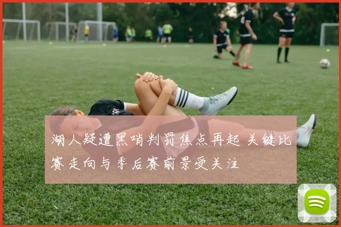 湖人疑遭黑哨判罚焦点再起 关键比赛走向与季后赛前景受关注