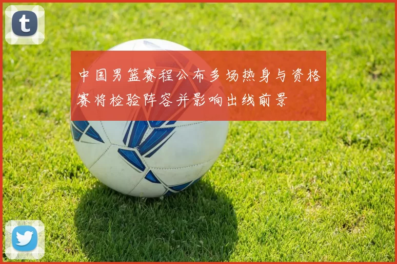 中国男篮赛程公布多场热身与资格赛将检验阵容并影响出线前景