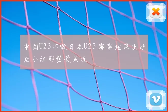 中国U23不敌日本U23 赛事结果出炉后小组形势受关注