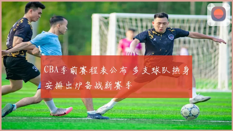 CBA季前赛程表公布 多支球队热身安排出炉备战新赛季
