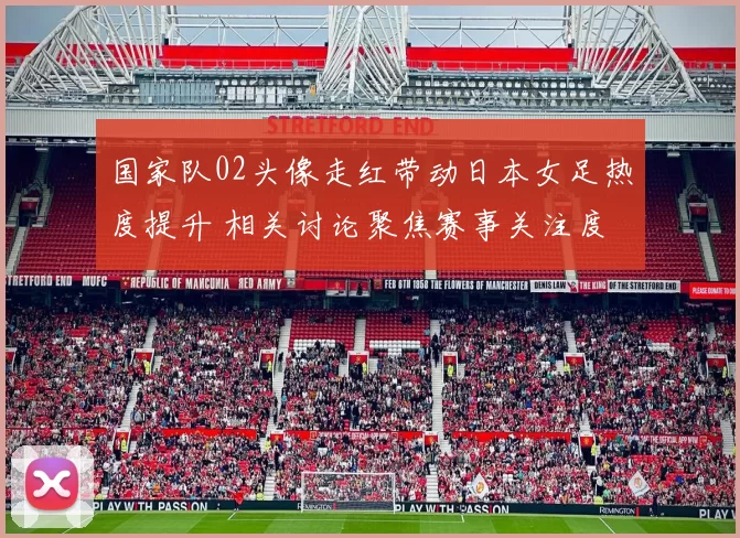国家队02头像走红带动日本女足热度提升 相关讨论聚焦赛事关注度